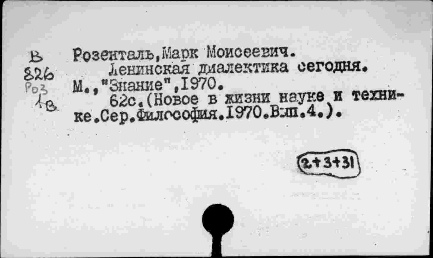 ﻿РоЛ
Розенталь,Марк Моисеевич.
Ленинская диалектика сегодня»
М.,"Знание",1970.
62с. (Новое в жизни науке и технике.Сер.Философия.1970.Вып.4,)•
